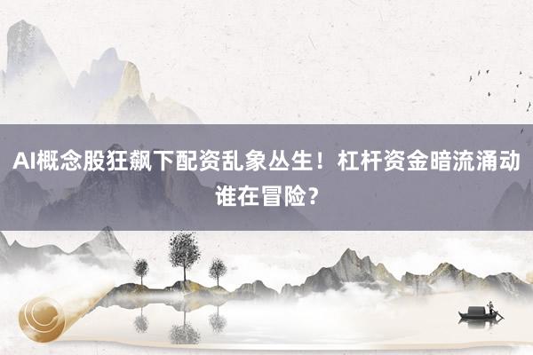 AI概念股狂飙下配资乱象丛生！杠杆资金暗流涌动谁在冒险？