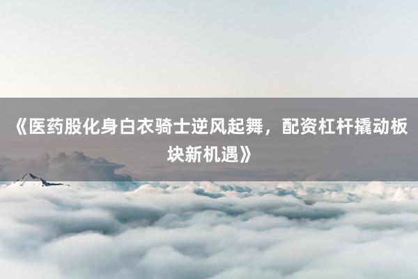 《医药股化身白衣骑士逆风起舞，配资杠杆撬动板块新机遇》