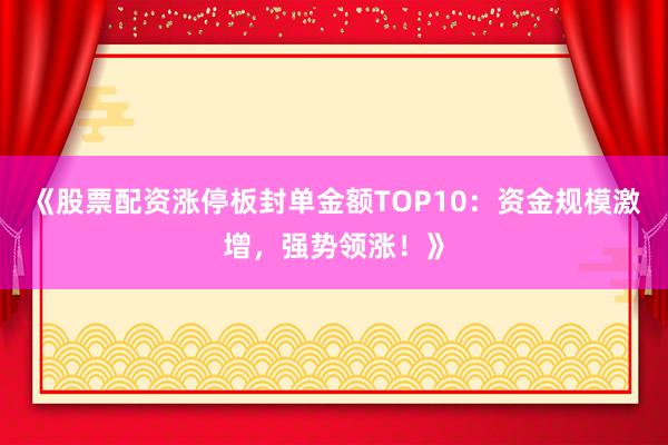 《股票配资涨停板封单金额TOP10：资金规模激增，强势领涨！》