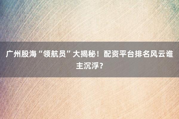 广州股海“领航员”大揭秘！配资平台排名风云谁主沉浮？