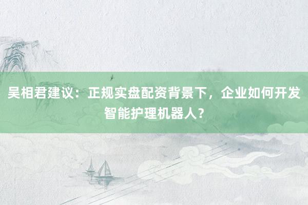 吴相君建议：正规实盘配资背景下，企业如何开发智能护理机器人？