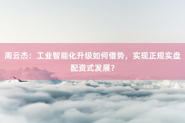 周云杰：工业智能化升级如何借势，实现正规实盘配资式发展？