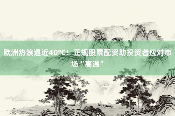 欧洲热浪逼近40℃！正规股票配资助投资者应对市场“高温”