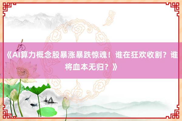 《AI算力概念股暴涨暴跌惊魂！谁在狂欢收割？谁将血本无归？》