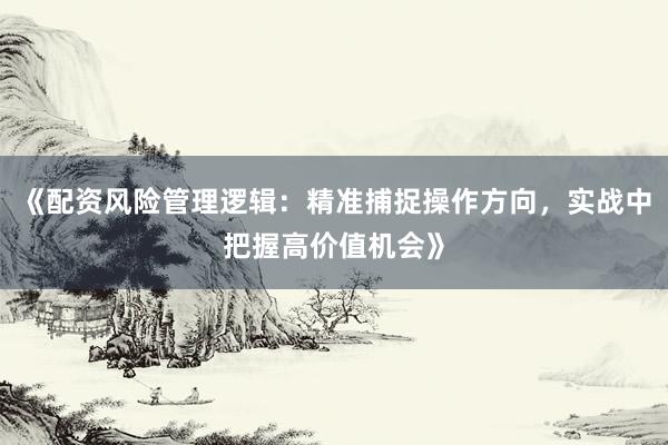 《配资风险管理逻辑：精准捕捉操作方向，实战中把握高价值机会》