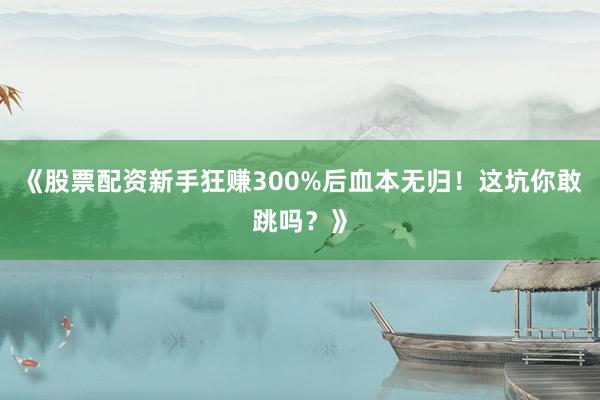 《股票配资新手狂赚300%后血本无归！这坑你敢跳吗？》