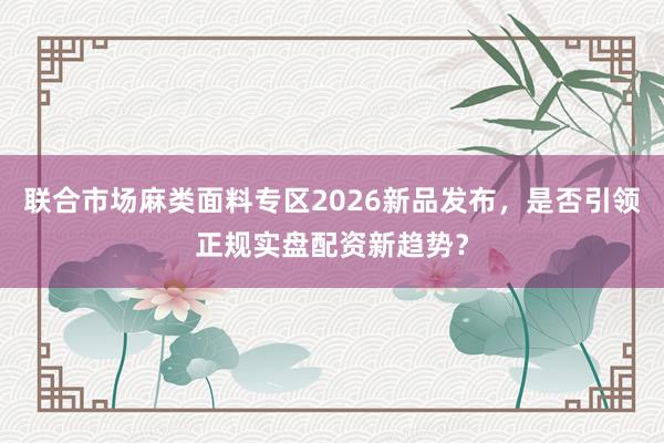 联合市场麻类面料专区2026新品发布，是否引领正规实盘配资新趋势？