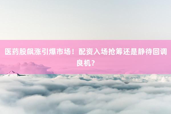 医药股飙涨引爆市场！配资入场抢筹还是静待回调良机？
