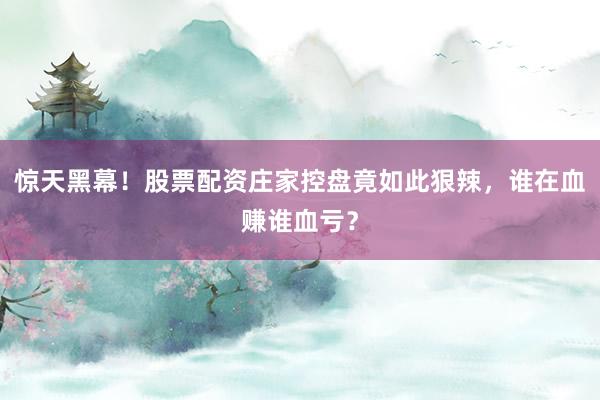惊天黑幕！股票配资庄家控盘竟如此狠辣，谁在血赚谁血亏？