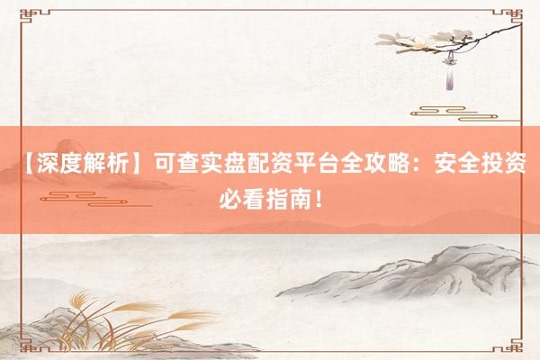 【深度解析】可查实盘配资平台全攻略：安全投资必看指南！