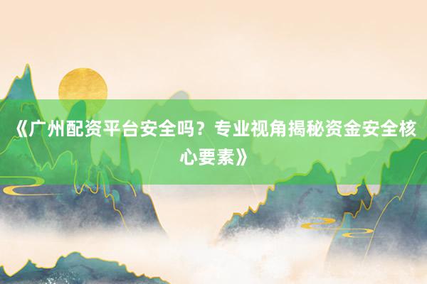 《广州配资平台安全吗？专业视角揭秘资金安全核心要素》