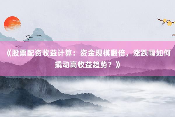 《股票配资收益计算：资金规模翻倍，涨跌幅如何撬动高收益趋势？》