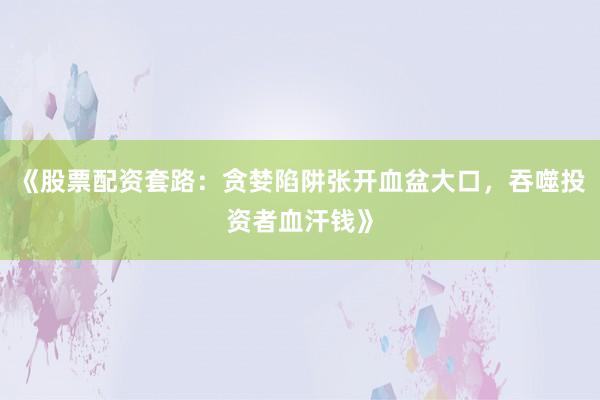 《股票配资套路：贪婪陷阱张开血盆大口，吞噬投资者血汗钱》