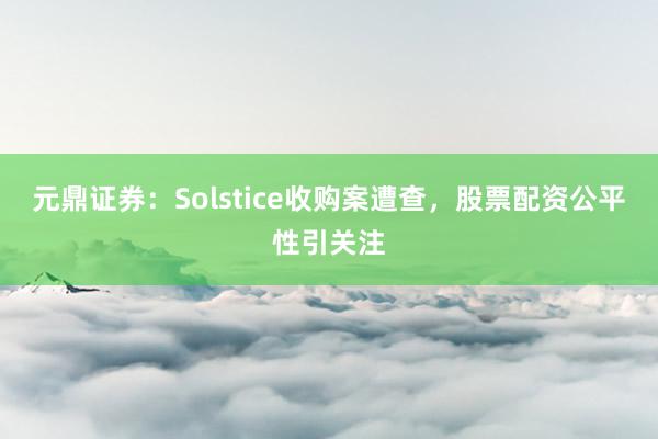 元鼎证券：Solstice收购案遭查，股票配资公平性引关注