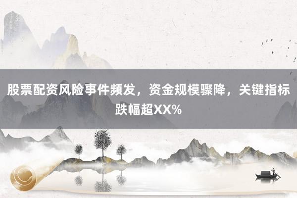 股票配资风险事件频发，资金规模骤降，关键指标跌幅超XX%