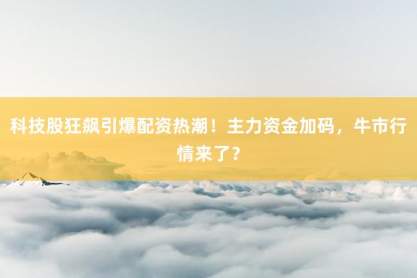 科技股狂飙引爆配资热潮！主力资金加码，牛市行情来了？