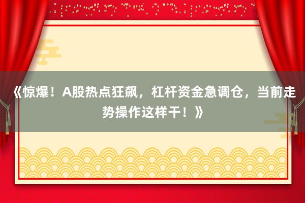 《惊爆！A股热点狂飙，杠杆资金急调仓，当前走势操作这样干！》