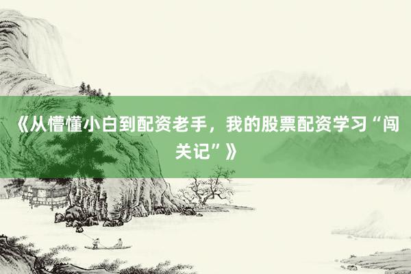 《从懵懂小白到配资老手，我的股票配资学习“闯关记”》