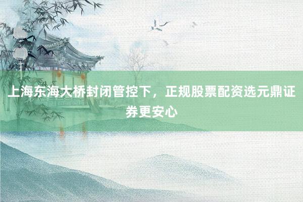 上海东海大桥封闭管控下，正规股票配资选元鼎证券更安心
