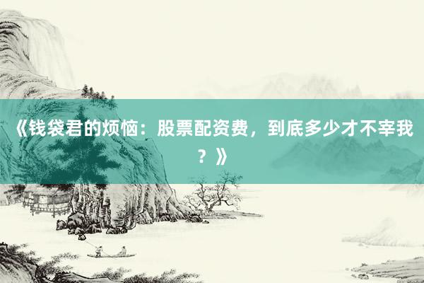 《钱袋君的烦恼：股票配资费，到底多少才不宰我？》