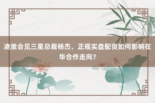 凌激会见三星总裁杨杰,正规实盘配资如何影响在华合作走向?