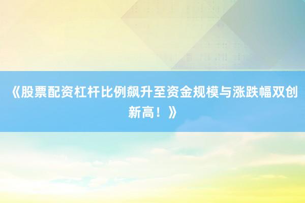 《股票配资杠杆比例飙升至资金规模与涨跌幅双创新高！》