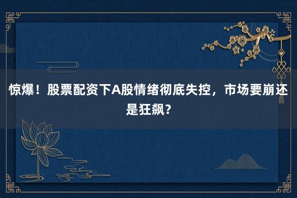 惊爆！股票配资下A股情绪彻底失控，市场要崩还是狂飙？
