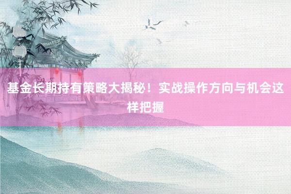 基金长期持有策略大揭秘！实战操作方向与机会这样把握