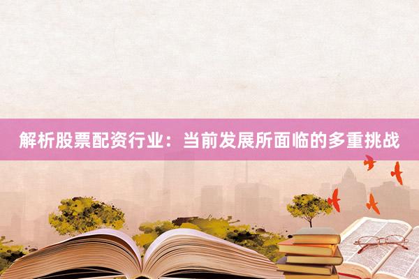 解析股票配资行业：当前发展所面临的多重挑战