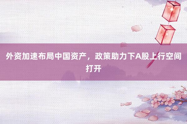 外资加速布局中国资产，政策助力下A股上行空间打开