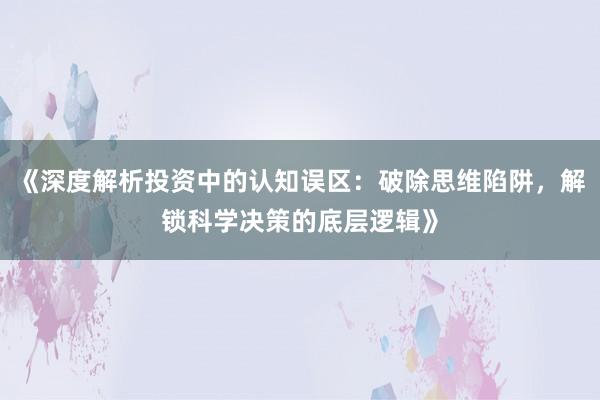 《深度解析投资中的认知误区：破除思维陷阱，解锁科学决策的底层逻辑》