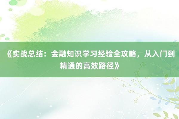 《实战总结：金融知识学习经验全攻略，从入门到精通的高效路径》