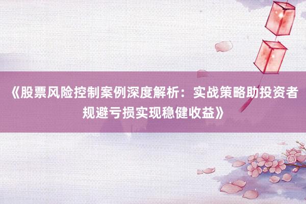 《股票风险控制案例深度解析：实战策略助投资者规避亏损实现稳健收益》