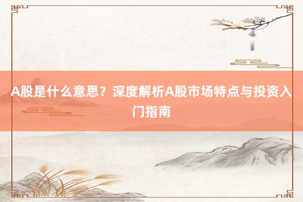 A股是什么意思？深度解析A股市场特点与投资入门指南