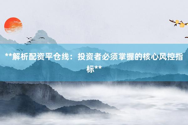 **解析配资平仓线：投资者必须掌握的核心风控指标**
