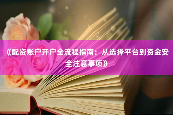 《配资账户开户全流程指南：从选择平台到资金安全注意事项》