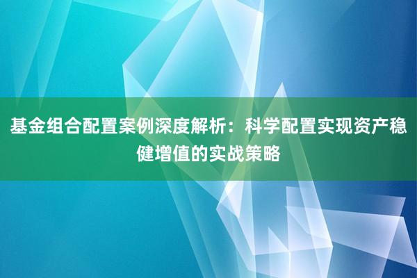 基金组合配置案例深度解析：科学配置实现资产稳健增值的实战策略