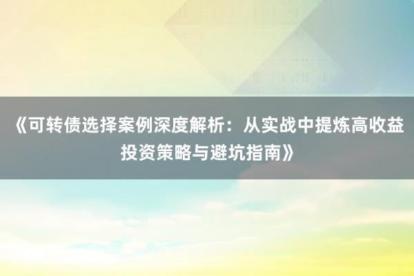 《可转债选择案例深度解析：从实战中提炼高收益投资策略与避坑指南》