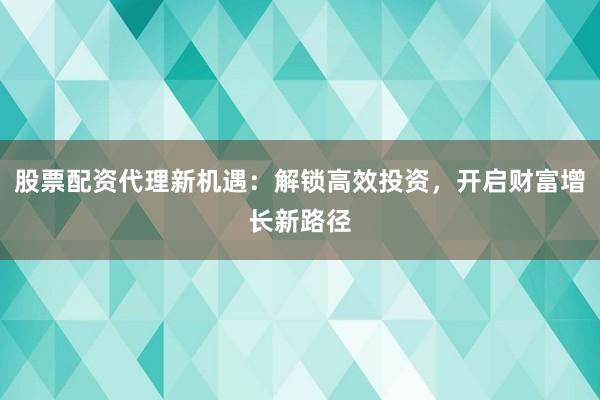 股票配资代理新机遇：解锁高效投资，开启财富增长新路径