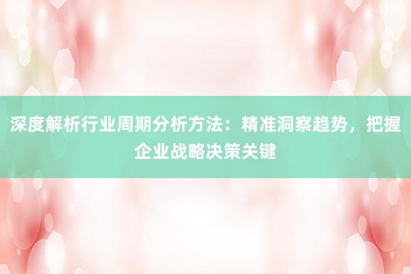 深度解析行业周期分析方法：精准洞察趋势，把握企业战略决策关键
