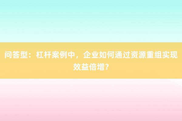 问答型：杠杆案例中，企业如何通过资源重组实现效益倍增？