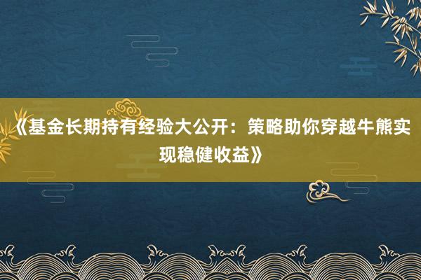 《基金长期持有经验大公开：策略助你穿越牛熊实现稳健收益》
