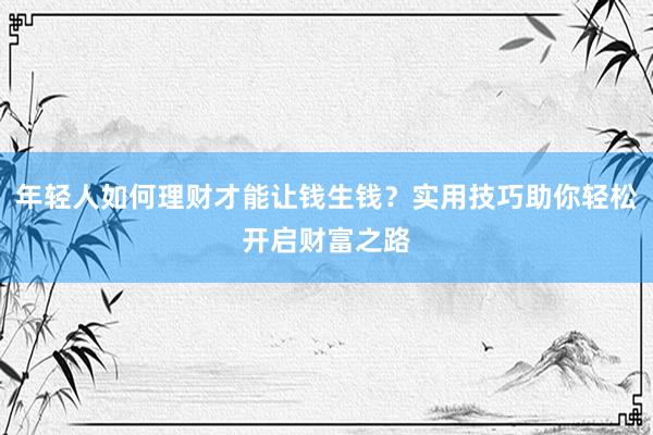 年轻人如何理财才能让钱生钱？实用技巧助你轻松开启财富之路