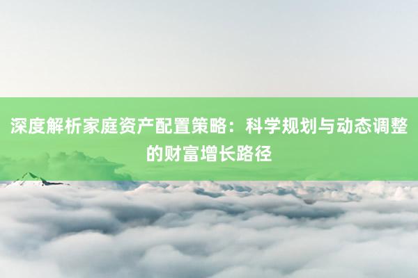 深度解析家庭资产配置策略：科学规划与动态调整的财富增长路径