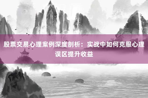 股票交易心理案例深度剖析:实战中如何克服心理误区提升收益