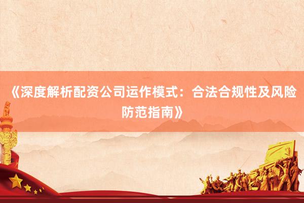 《深度解析配资公司运作模式：合法合规性及风险防范指南》