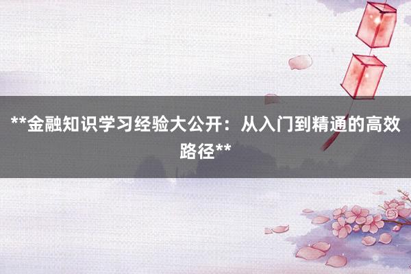**金融知识学习经验大公开：从入门到精通的高效路径**