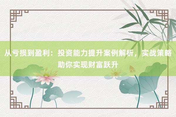 从亏损到盈利：投资能力提升案例解析，实战策略助你实现财富跃升