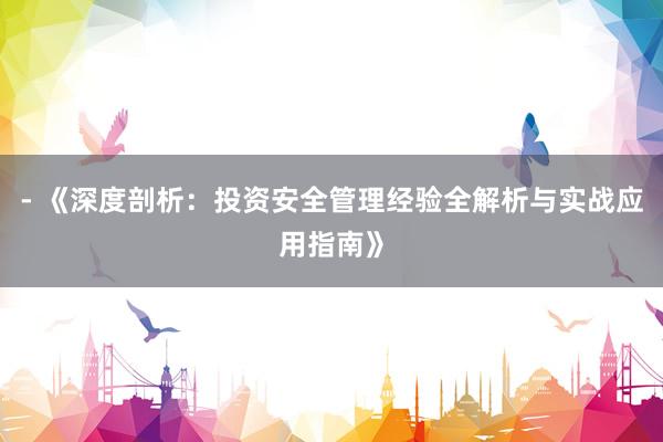 - 《深度剖析：投资安全管理经验全解析与实战应用指南》
