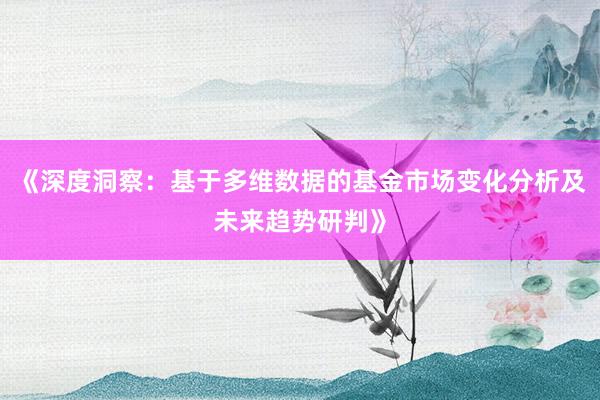 《深度洞察：基于多维数据的基金市场变化分析及未来趋势研判》